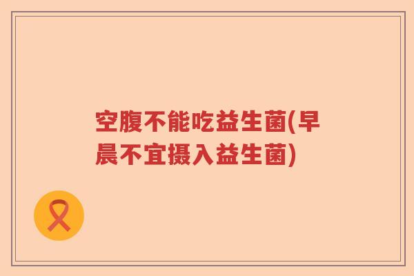 空腹不能吃益生菌(早晨不宜摄入益生菌) 空腹不能吃益生菌(早晨不宜摄入益生菌)
