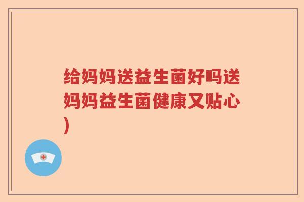 给妈妈送益生菌好吗送妈妈益生菌健康又贴心)