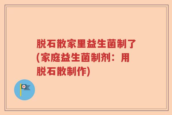 脱石散家里益生菌制了(家庭益生菌制剂:用脱石散制作) 脱石散家里益生菌制了(家庭益生菌制剂:用脱石散制作)
