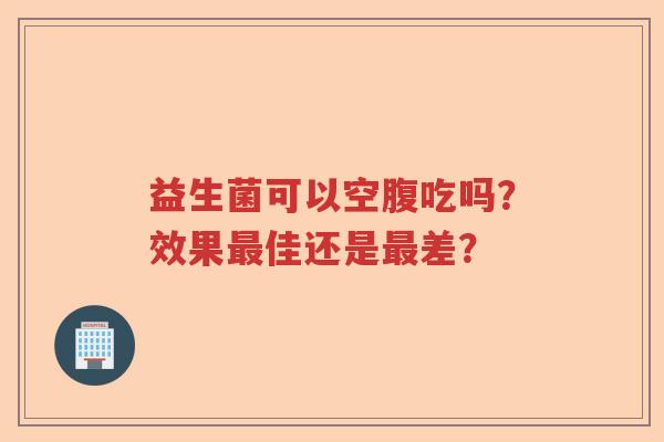 益生菌可以空腹吃吗?效果佳还是差? 益生菌可以空腹吃吗?效果佳还是差?