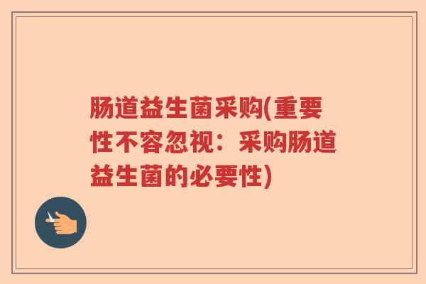 肠道益生菌采购(重要性不容忽视:采购肠道益生菌的必要性) 肠道益生菌采购(重要性不容忽视:采购肠道益生菌的必要性)