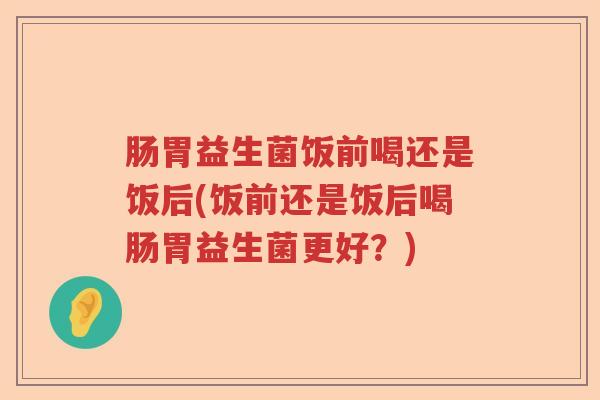肠胃益生菌饭前喝还是饭后(饭前还是饭后喝肠胃益生菌更好?) 肠胃益生菌饭前喝还是饭后(饭前还是饭后喝肠胃益生菌更好?)