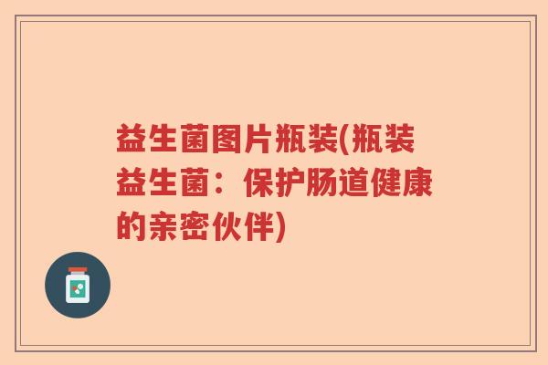 益生菌图片瓶装(瓶装益生菌:保护肠道健康的亲密伙伴) 益生菌图片瓶装(瓶装益生菌:保护肠道健康的亲密伙伴)