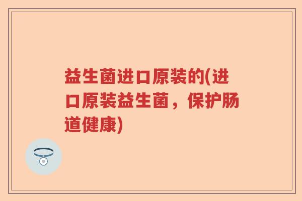 益生菌进口原装的(进口原装益生菌，保护肠道健康)