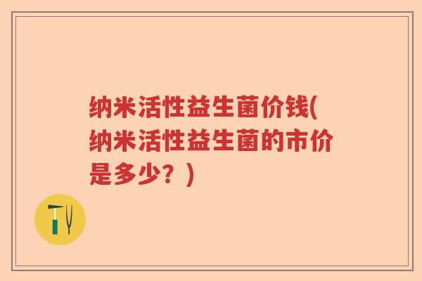 纳米活性益生菌价钱(纳米活性益生菌的市价是多少?) 纳米活性益生菌价钱(纳米活性益生菌的市价是多少?)