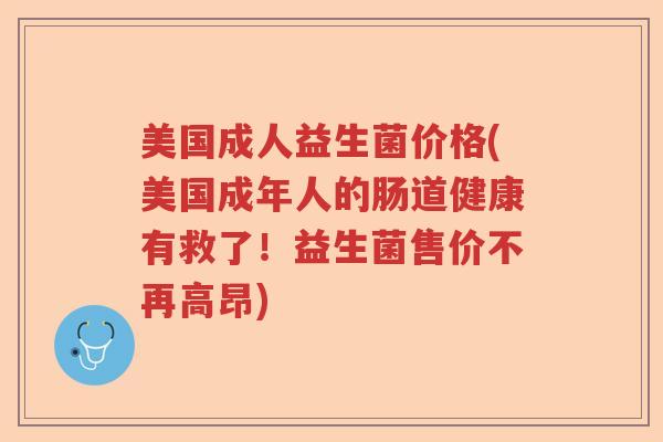 美国成人益生菌价格(美国成年人的肠道健康有救了!益生菌售价不再高昂) 美国成人益生菌价格(美国成年人的肠道健康有救了!益生菌售价不再高昂)