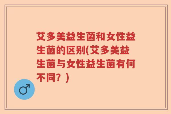 艾多美益生菌和女性益生菌的区别(艾多美益生菌与女性益生菌有何不同？)