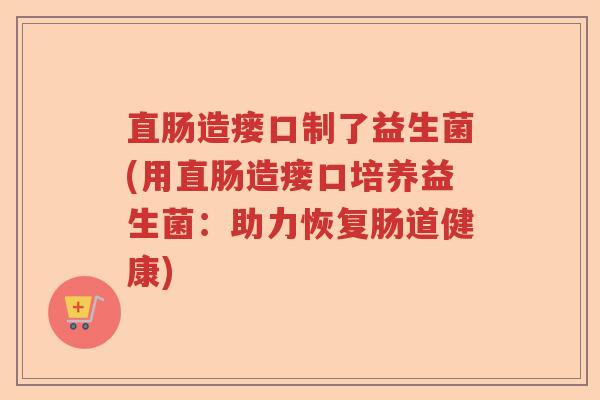 直肠造瘘口制了益生菌(用直肠造瘘口培养益生菌:助力恢复肠道健康) 直肠造瘘口制了益生菌(用直肠造瘘口培养益生菌:助力恢复肠道健康)