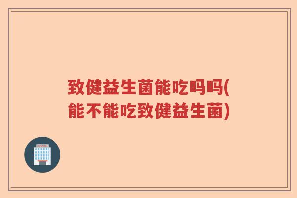 致健益生菌能吃吗吗(能不能吃致健益生菌) 致健益生菌能吃吗吗(能不能吃致健益生菌)