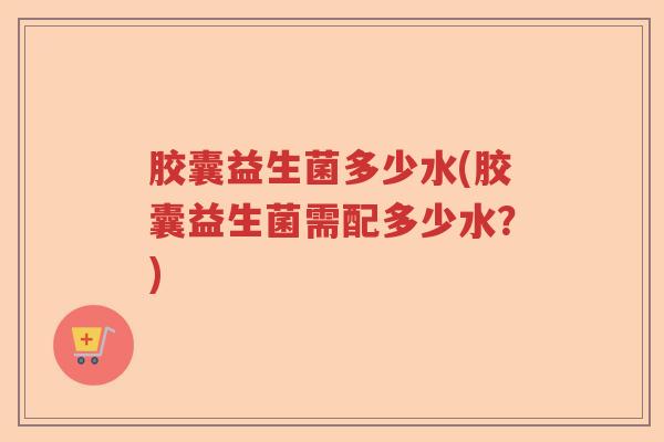 胶囊益生菌多少水(胶囊益生菌需配多少水？)