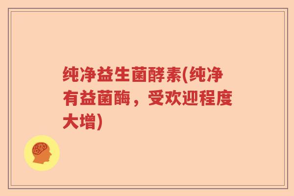 纯净益生菌酵素(纯净有益菌酶,受欢迎程度大增) 纯净益生菌酵素(纯净有益菌酶,受欢迎程度大增)