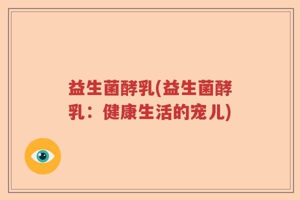 益生菌酵乳(益生菌酵乳:健康生活的宠儿) 益生菌酵乳(益生菌酵乳:健康生活的宠儿)
