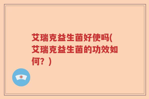 艾瑞克益生菌好使吗(艾瑞克益生菌的功效如何？)
