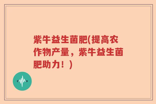 紫牛益生菌肥(提高农作物产量，紫牛益生菌肥助力！)