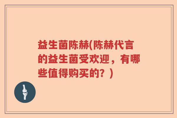 益生菌陈赫(陈赫代言的益生菌受欢迎,有哪些值得购买的?) 益生菌陈赫(陈赫代言的益生菌受欢迎,有哪些值得购买的?)