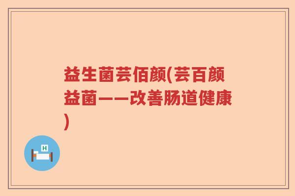 益生菌芸佰颜(芸百颜益菌——改善肠道健康) 益生菌芸佰颜(芸百颜益菌——改善肠道健康)