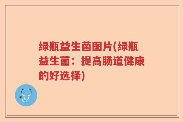 绿瓶益生菌图片(绿瓶益生菌:提高肠道健康的好选择) 绿瓶益生菌图片(绿瓶益生菌:提高肠道健康的好选择)
