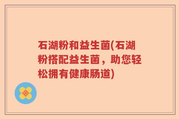石湖粉和益生菌(石湖粉搭配益生菌，助您轻松拥有健康肠道)