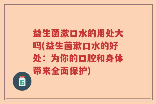 益生菌漱口水的用处大吗(益生菌漱口水的好处:为你的口腔和身体带来全面保护) 益生菌漱口水的用处大吗(益生菌漱口水的好处:为你的口腔和身体带来全面保护)