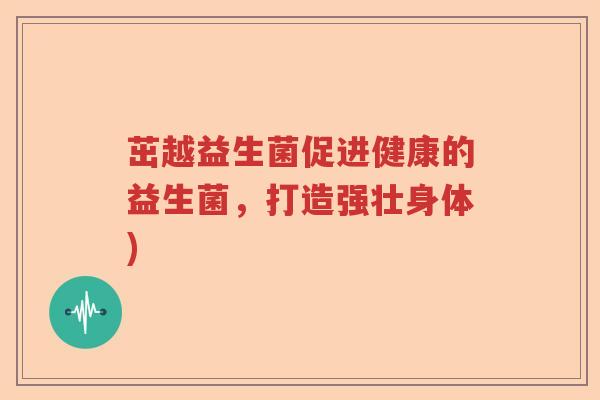 茁越益生菌促进健康的益生菌,打造强壮身体) 茁越益生菌促进健康的益生菌,打造强壮身体)