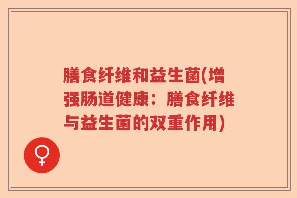 膳食纤维和益生菌(增强肠道健康:膳食纤维与益生菌的双重作用) 膳食纤维和益生菌(增强肠道健康:膳食纤维与益生菌的双重作用)