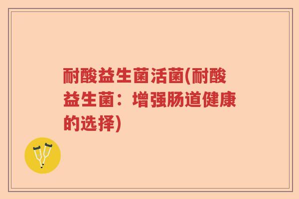耐酸益生菌活菌(耐酸益生菌:增强肠道健康的选择) 耐酸益生菌活菌(耐酸益生菌:增强肠道健康的选择)