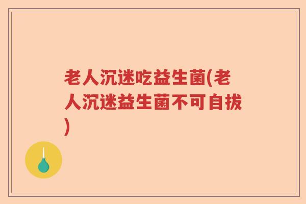 老人沉迷吃益生菌(老人沉迷益生菌不可自拔)