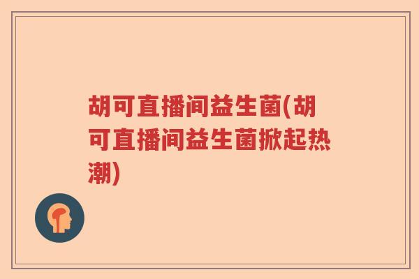 胡可直播间益生菌(胡可直播间益生菌掀起热潮) 胡可直播间益生菌(胡可直播间益生菌掀起热潮)