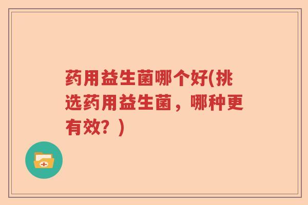 药用益生菌哪个好(挑选药用益生菌，哪种更有效？)