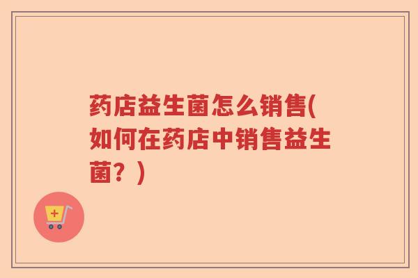 药店益生菌怎么销售(如何在药店中销售益生菌?) 药店益生菌怎么销售(如何在药店中销售益生菌?)