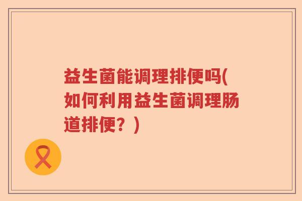 益生菌能调理排便吗(如何利用益生菌调理肠道排便？)