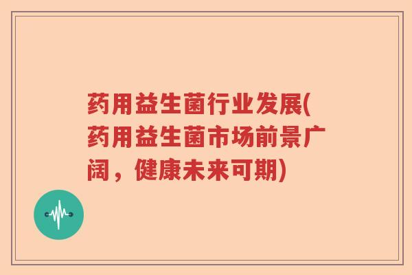 药用益生菌行业发展(药用益生菌市场前景广阔,健康未来可期) 药用益生菌行业发展(药用益生菌市场前景广阔,健康未来可期)