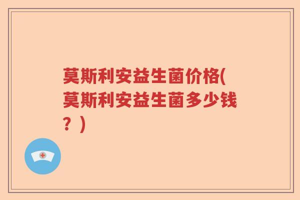 莫斯利安益生菌价格(莫斯利安益生菌多少钱?) 莫斯利安益生菌价格(莫斯利安益生菌多少钱?)