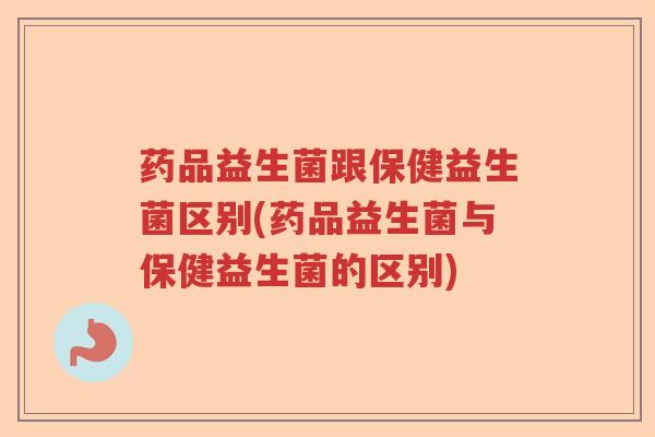 药品益生菌跟保健益生菌区别(药品益生菌与保健益生菌的区别)