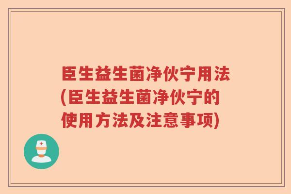 臣生益生菌净伙宁用法(臣生益生菌净伙宁的使用方法及注意事项) 臣生益生菌净伙宁用法(臣生益生菌净伙宁的使用方法及注意事项)