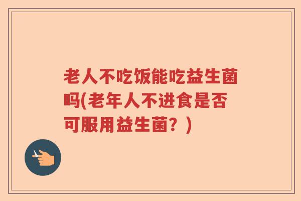老人不吃饭能吃益生菌吗(老年人不进食是否可服用益生菌?) 老人不吃饭能吃益生菌吗(老年人不进食是否可服用益生菌?)