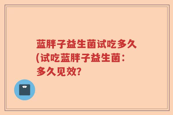 蓝胖子益生菌试吃多久(试吃蓝胖子益生菌:多久见效? 蓝胖子益生菌试吃多久(试吃蓝胖子益生菌:多久见效?