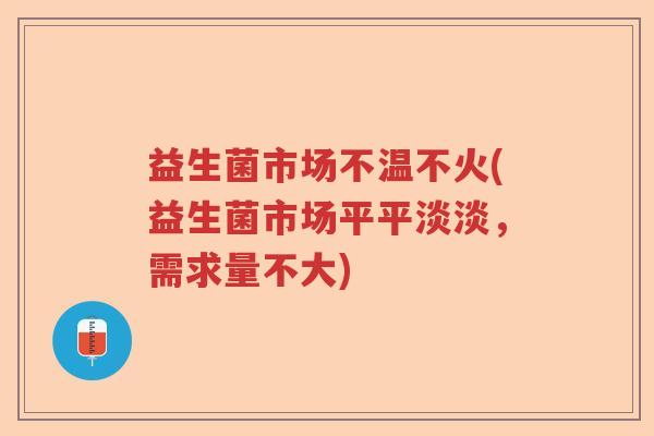 益生菌市场不温不火(益生菌市场平平淡淡,需求量不大) 益生菌市场不温不火(益生菌市场平平淡淡,需求量不大)