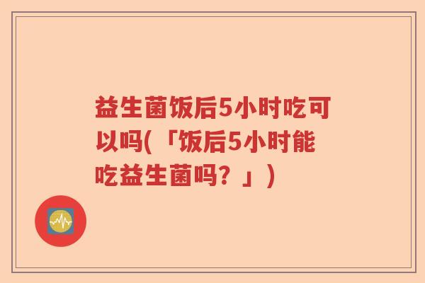 益生菌饭后5小时吃可以吗(「饭后5小时能吃益生菌吗?」) 益生菌饭后5小时吃可以吗(「饭后5小时能吃益生菌吗?」)