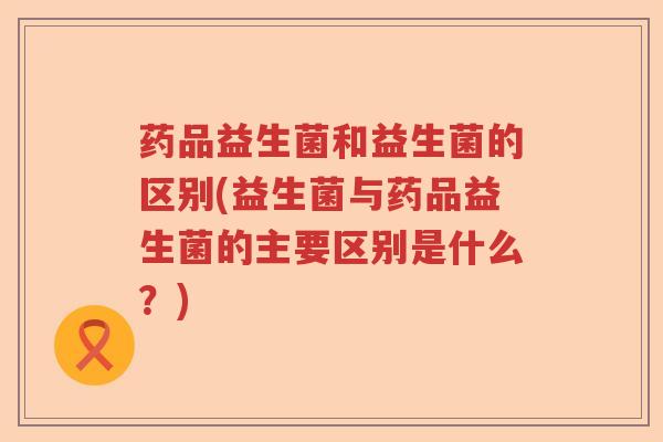 药品益生菌和益生菌的区别(益生菌与药品益生菌的主要区别是什么?) 药品益生菌和益生菌的区别(益生菌与药品益生菌的主要区别是什么?)