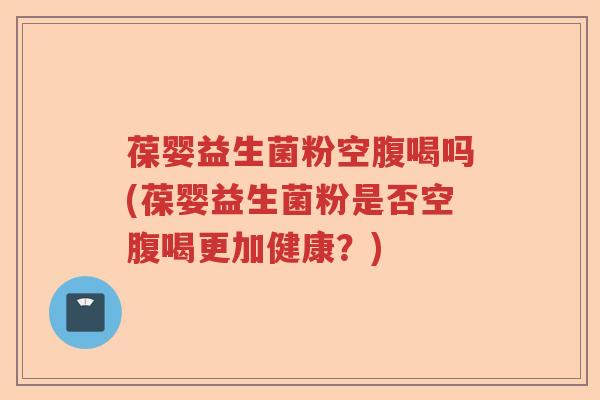 葆婴益生菌粉空腹喝吗(葆婴益生菌粉是否空腹喝更加健康？)