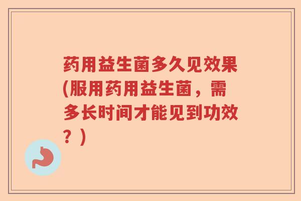 药用益生菌多久见效果(服用药用益生菌,需多长时间才能见到功效?) 药用益生菌多久见效果(服用药用益生菌,需多长时间才能见到功效?)