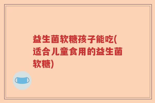 益生菌软糖孩子能吃(适合儿童食用的益生菌软糖) 益生菌软糖孩子能吃(适合儿童食用的益生菌软糖)