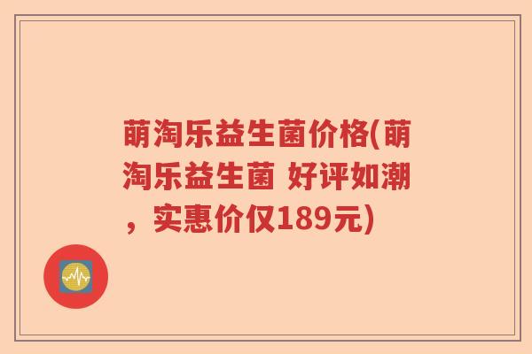 萌淘乐益生菌价格(萌淘乐益生菌 好评如潮,实惠价仅189元) 萌淘乐益生菌价格(萌淘乐益生菌 好评如潮,实惠价仅189元)