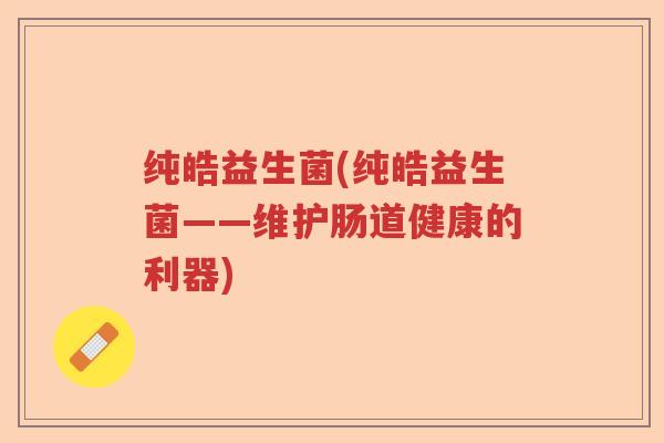 纯皓益生菌(纯皓益生菌——维护肠道健康的利器) 纯皓益生菌(纯皓益生菌——维护肠道健康的利器)