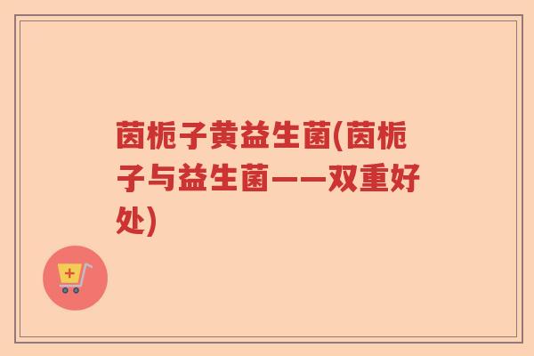 茵栀子黄益生菌(茵栀子与益生菌——双重好处) 茵栀子黄益生菌(茵栀子与益生菌——双重好处)