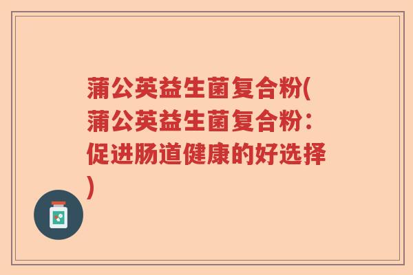 蒲公英益生菌复合粉(蒲公英益生菌复合粉:促进肠道健康的好选择) 蒲公英益生菌复合粉(蒲公英益生菌复合粉:促进肠道健康的好选择)