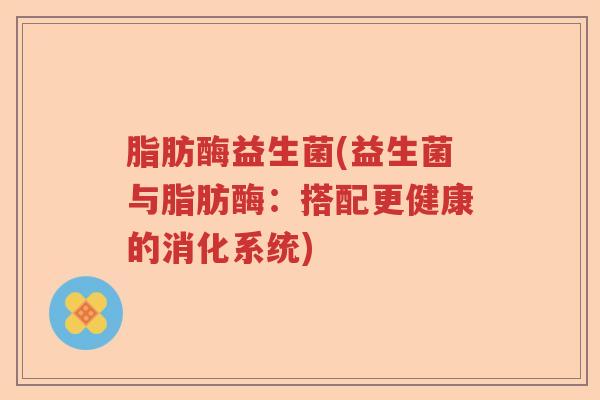 脂肪酶益生菌(益生菌与脂肪酶:搭配更健康的消化系统) 脂肪酶益生菌(益生菌与脂肪酶:搭配更健康的消化系统)