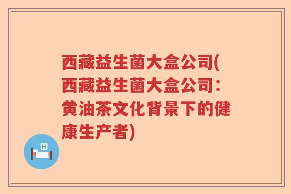 西藏益生菌大盒公司(西藏益生菌大盒公司：黄油茶文化背景下的健康生产者)