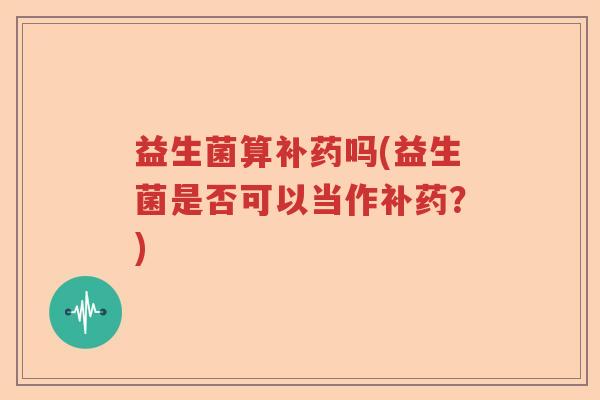 益生菌算补药吗(益生菌是否可以当作补药？)
